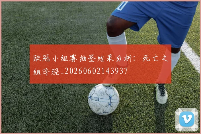 欧冠小组赛抽签结果分析：死亡之组浮现_20260602143937