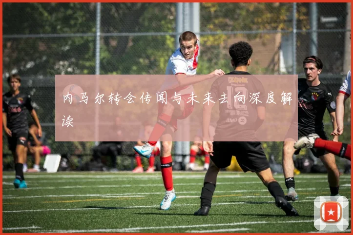 内马尔转会传闻与未来去向深度解读