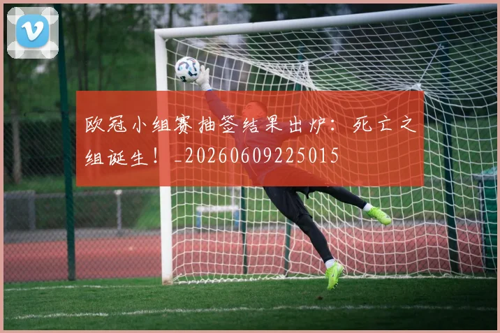 欧冠小组赛抽签结果出炉：死亡之组诞生！_20260609225015