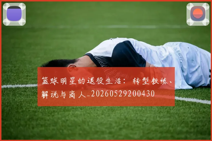 篮球明星的退役生活：转型教练、解说与商人_20260529200430