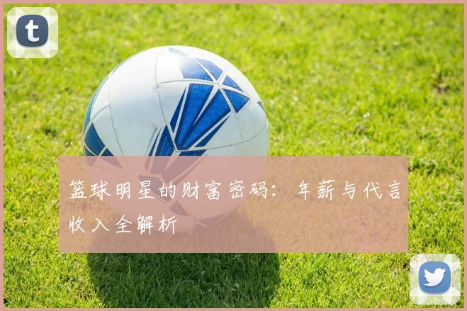 篮球明星的财富密码：年薪与代言收入全解析
