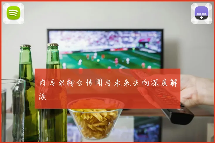 内马尔转会传闻与未来去向深度解读