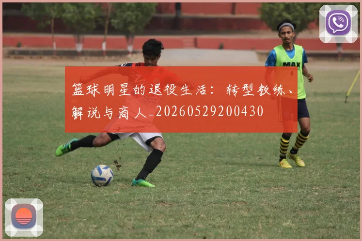 篮球明星的退役生活：转型教练、解说与商人_20260529200430