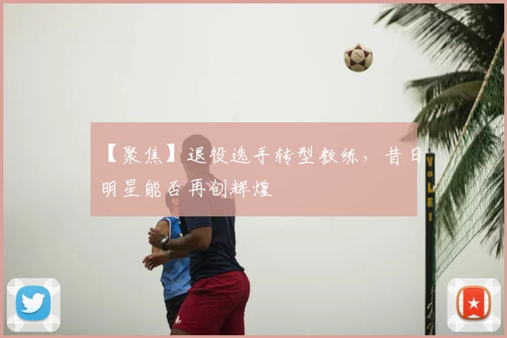 【聚焦】退役选手转型教练,昔日明星能否再创辉煌