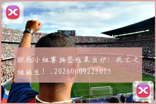 欧冠小组赛抽签结果出炉：死亡之组诞生！_20260609225015