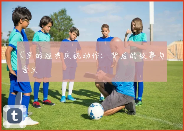 C罗的经典庆祝动作:背后的故事与含义