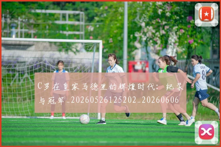 C罗在皇家马德里的辉煌时代：纪录与冠军_20260526125202_20260606165348